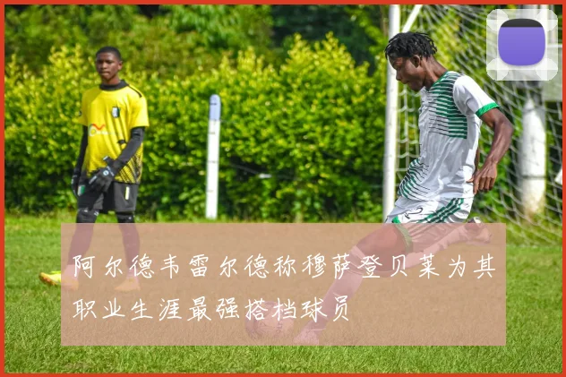 阿尔德韦雷尔德称穆萨登贝莱为其职业生涯最强搭档球员