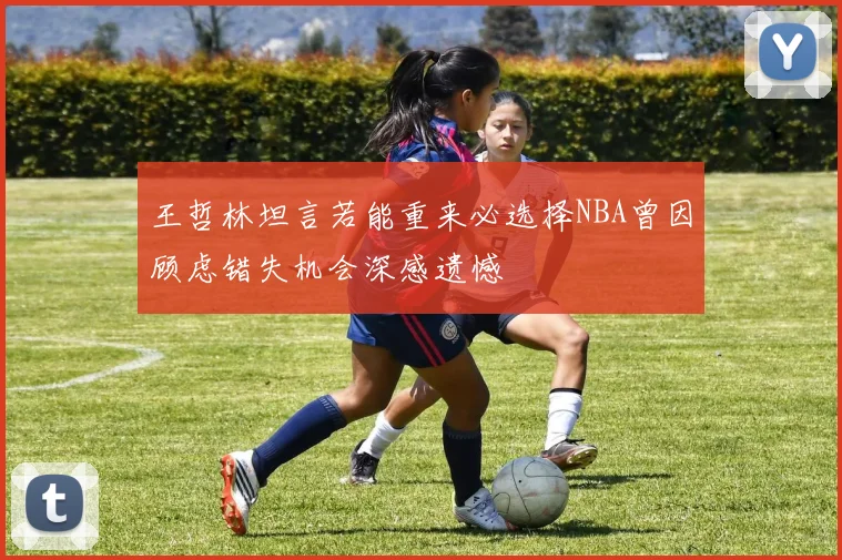 王哲林坦言若能重来必选择NBA曾因顾虑错失机会深感遗憾