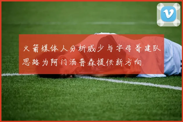 火箭媒体人分析威少与字母哥建队思路为阿门汤普森提供新方向