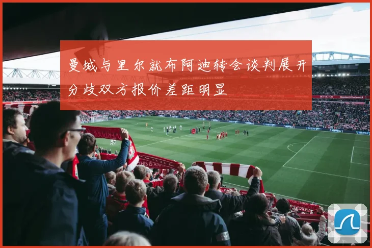 曼城与里尔就布阿迪转会谈判展开分歧双方报价差距明显