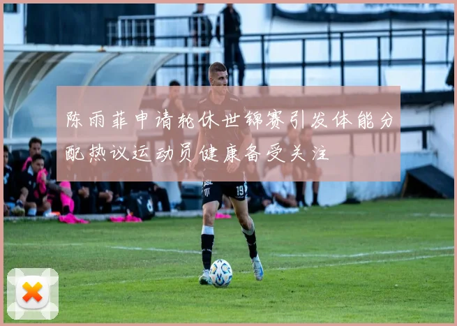 陈雨菲申请轮休世锦赛引发体能分配热议运动员健康备受关注