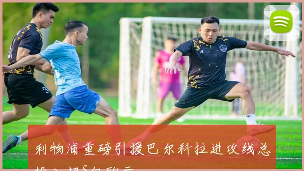 利物浦重磅引援巴尔科拉进攻线总投入超5亿欧元